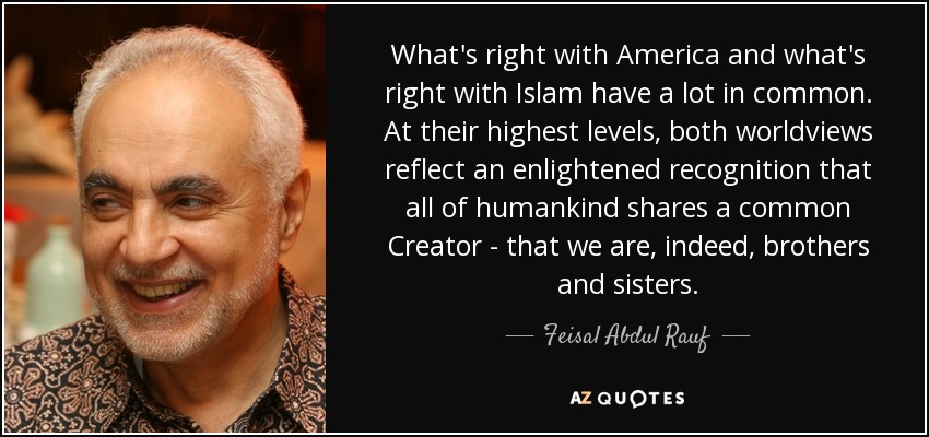What's right with America and what's right with Islam have a lot in common. At their highest levels, both worldviews reflect an enlightened recognition that all of humankind shares a common Creator - that we are, indeed, brothers and sisters. - Feisal Abdul Rauf