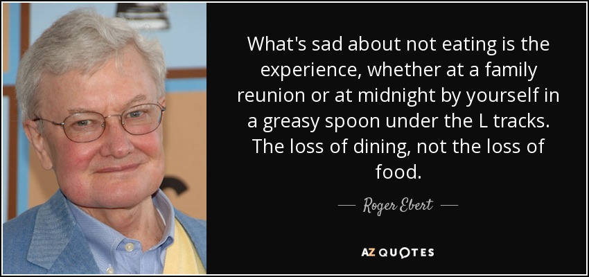 What's sad about not eating is the experience, whether at a family reunion or at midnight by yourself in a greasy spoon under the L tracks. The loss of dining, not the loss of food. - Roger Ebert