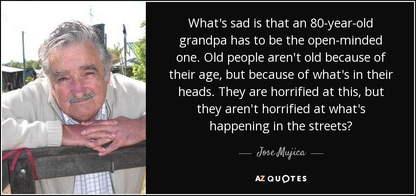 What's sad is that an 80-year-old grandpa has to be the open-minded one. Old people aren't old because of their age, but because of what's in their heads. They are horrified at this, but they aren't horrified at what's happening in the streets? - Jose Mujica