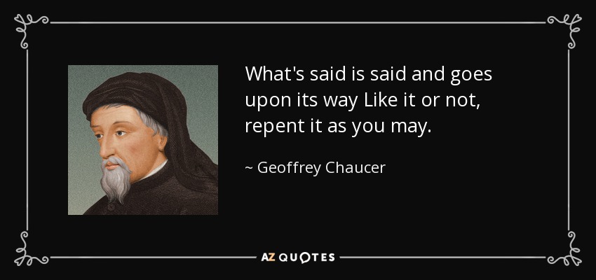 What's said is said and goes upon its way Like it or not, repent it as you may. - Geoffrey Chaucer