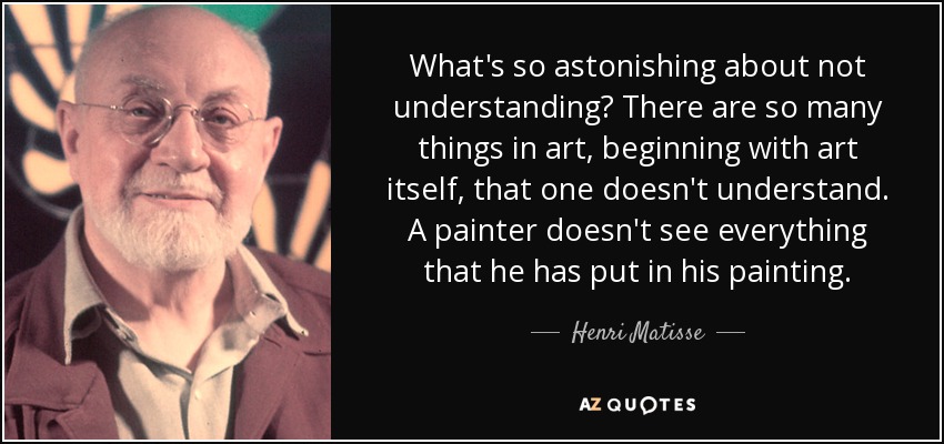 What's so astonishing about not understanding? There are so many things in art, beginning with art itself, that one doesn't understand. A painter doesn't see everything that he has put in his painting. - Henri Matisse