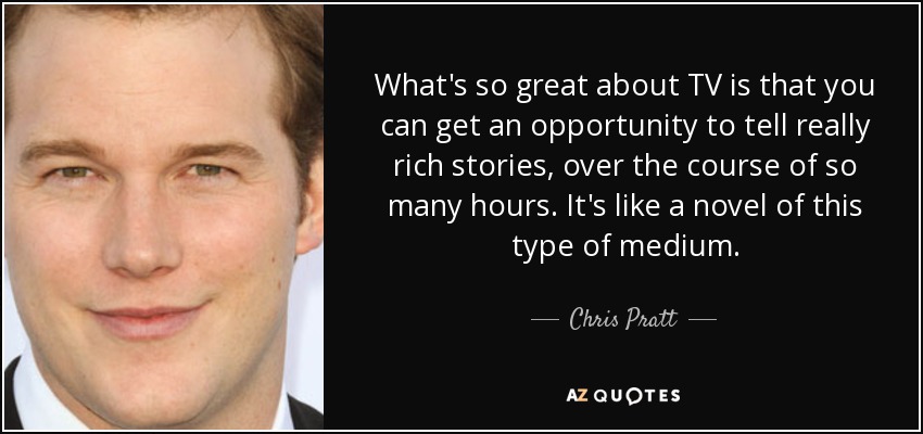 What's so great about TV is that you can get an opportunity to tell really rich stories, over the course of so many hours. It's like a novel of this type of medium. - Chris Pratt