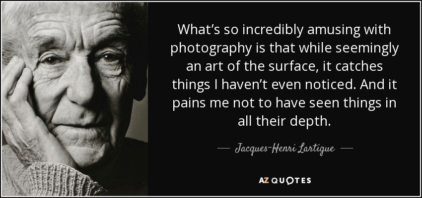 What’s so incredibly amusing with photography is that while seemingly an art of the surface, it catches things I haven’t even noticed. And it pains me not to have seen things in all their depth. - Jacques-Henri Lartigue