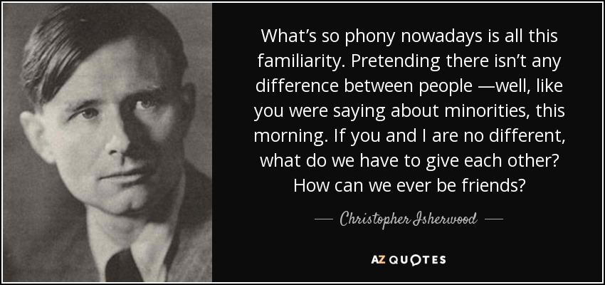 What’s so phony nowadays is all this familiarity. Pretending there isn’t any difference between people —well, like you were saying about minorities, this morning. If you and I are no different, what do we have to give each other? How can we ever be friends? - Christopher Isherwood