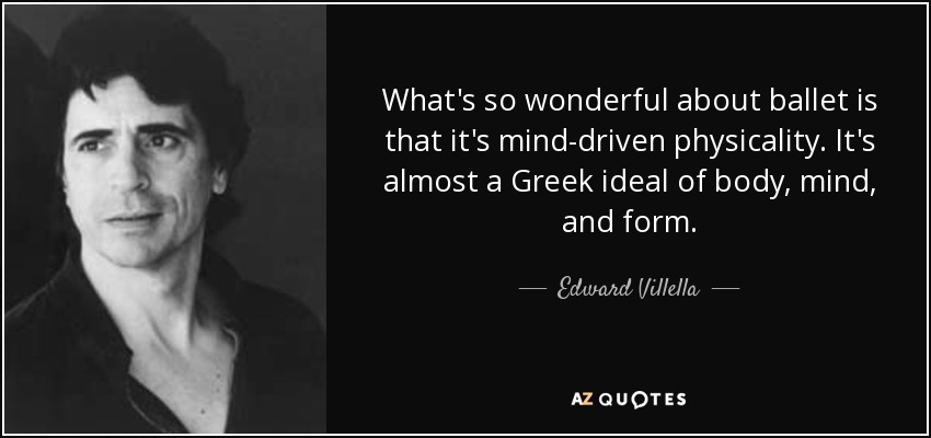 What's so wonderful about ballet is that it's mind-driven physicality. It's almost a Greek ideal of body, mind, and form. - Edward Villella