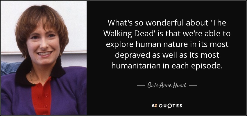 What's so wonderful about 'The Walking Dead' is that we're able to explore human nature in its most depraved as well as its most humanitarian in each episode. - Gale Anne Hurd