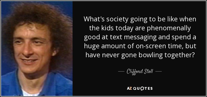 What's society going to be like when the kids today are phenomenally good at text messaging and spend a huge amount of on-screen time, but have never gone bowling together? - Clifford Stoll