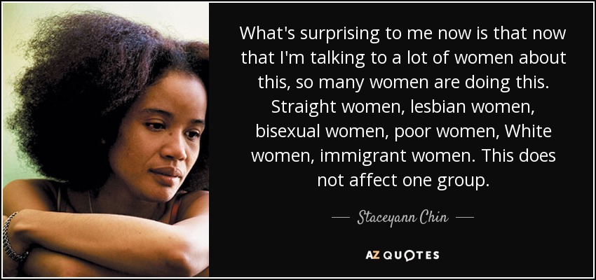 What's surprising to me now is that now that I'm talking to a lot of women about this, so many women are doing this. Straight women, lesbian women, bisexual women, poor women, White women, immigrant women. This does not affect one group. - Staceyann Chin