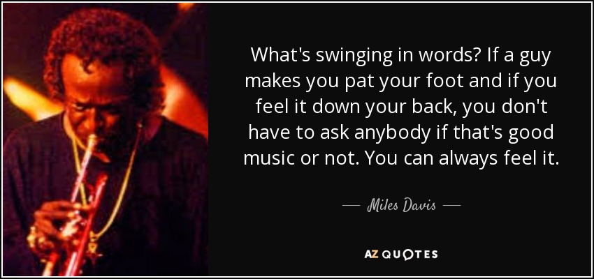 What's swinging in words? If a guy makes you pat your foot and if you feel it down your back, you don't have to ask anybody if that's good music or not. You can always feel it. - Miles Davis