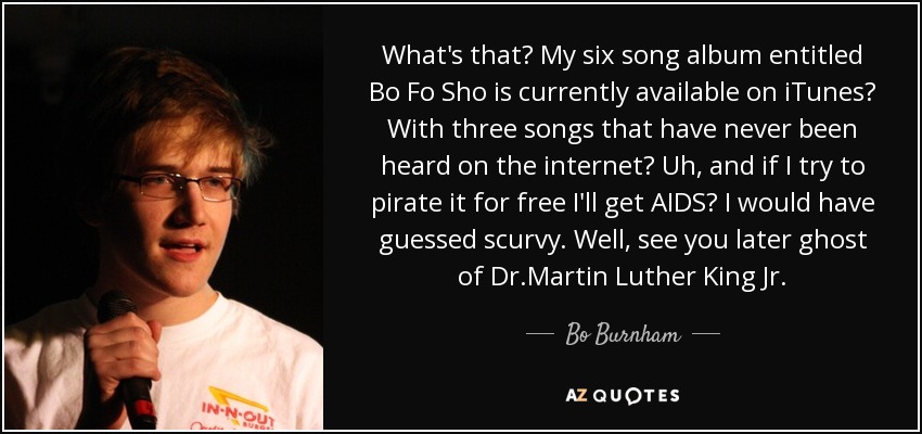 What's that? My six song album entitled Bo Fo Sho is currently available on iTunes? With three songs that have never been heard on the internet? Uh, and if I try to pirate it for free I'll get AIDS? I would have guessed scurvy. Well, see you later ghost of Dr.Martin Luther King Jr. - Bo Burnham