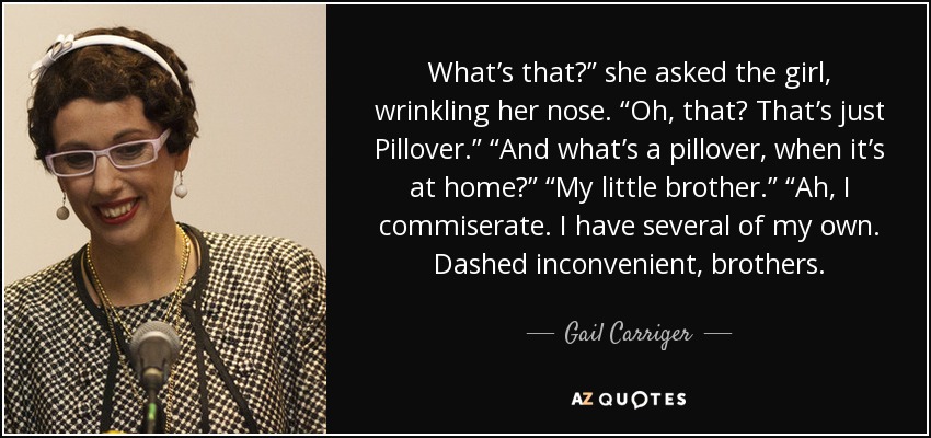 What’s that?” she asked the girl, wrinkling her nose. “Oh, that? That’s just Pillover.” “And what’s a pillover, when it’s at home?” “My little brother.” “Ah, I commiserate. I have several of my own. Dashed inconvenient, brothers. - Gail Carriger