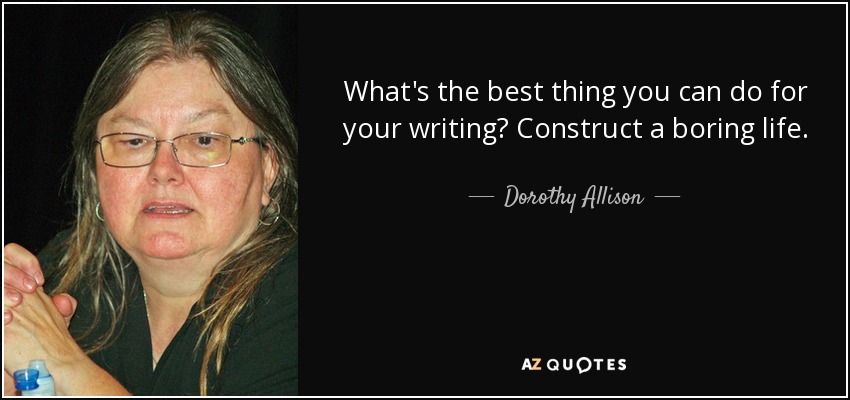 What's the best thing you can do for your writing? Construct a boring life. - Dorothy Allison