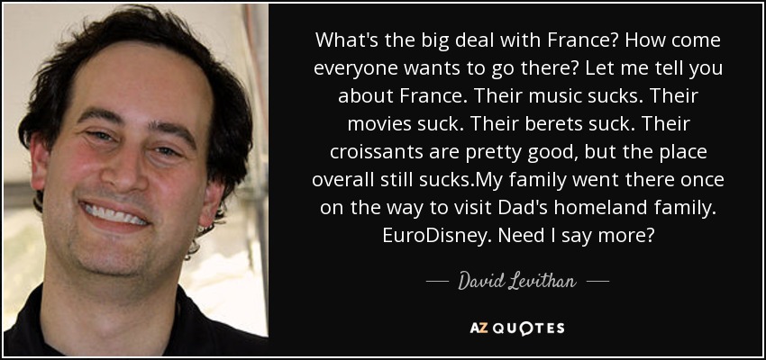 What's the big deal with France? How come everyone wants to go there? Let me tell you about France. Their music sucks. Their movies suck. Their berets suck. Their croissants are pretty good, but the place overall still sucks.My family went there once on the way to visit Dad's homeland family. EuroDisney. Need I say more? - David Levithan