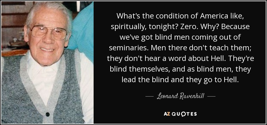 What's the condition of America like, spiritually, tonight? Zero. Why? Because we've got blind men coming out of seminaries. Men there don't teach them; they don't hear a word about Hell. They're blind themselves, and as blind men, they lead the blind and they go to Hell. - Leonard Ravenhill