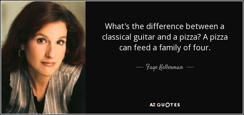 What's the difference between a classical guitar and a pizza? A pizza can feed a family of four. - Faye Kellerman