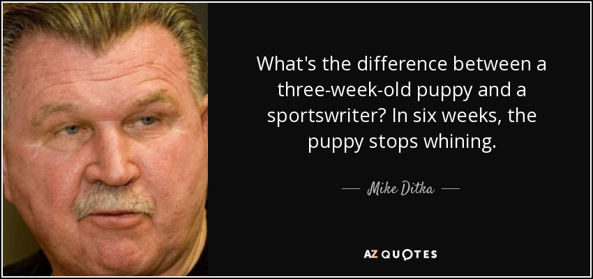 What's the difference between a three-week-old puppy and a sportswriter? In six weeks, the puppy stops whining. - Mike Ditka