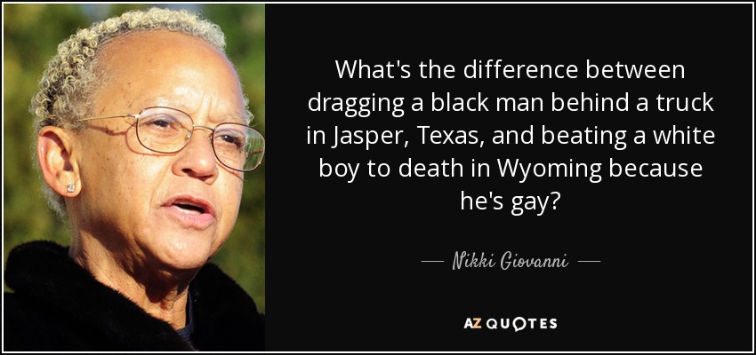 What's the difference between dragging a black man behind a truck in Jasper, Texas, and beating a white boy to death in Wyoming because he's gay? - Nikki Giovanni