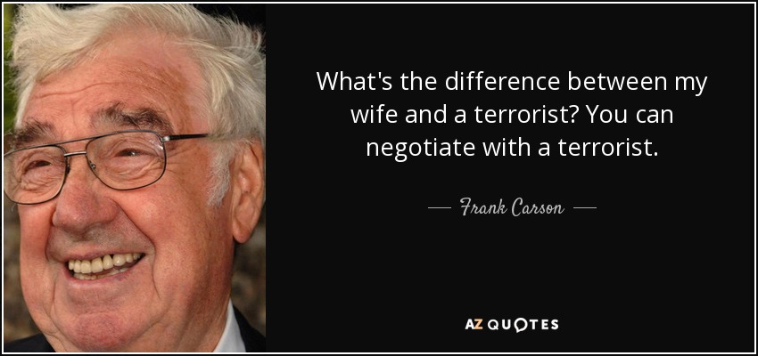 What's the difference between my wife and a terrorist? You can negotiate with a terrorist. - Frank Carson