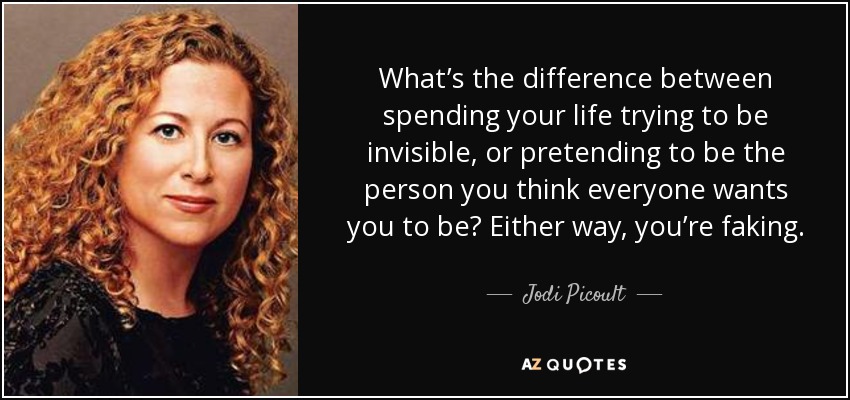 What’s the difference between spending your life trying to be invisible, or pretending to be the person you think everyone wants you to be? Either way, you’re faking. - Jodi Picoult