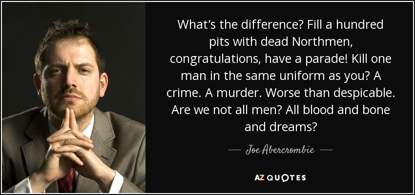 What’s the difference? Fill a hundred pits with dead Northmen, congratulations, have a parade! Kill one man in the same uniform as you? A crime. A murder. Worse than despicable. Are we not all men? All blood and bone and dreams? - Joe Abercrombie