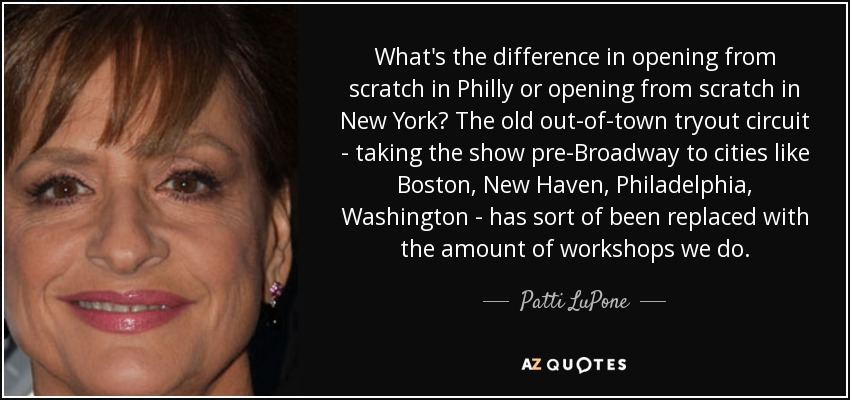 What's the difference in opening from scratch in Philly or opening from scratch in New York? The old out-of-town tryout circuit - taking the show pre-Broadway to cities like Boston, New Haven, Philadelphia, Washington - has sort of been replaced with the amount of workshops we do. - Patti LuPone