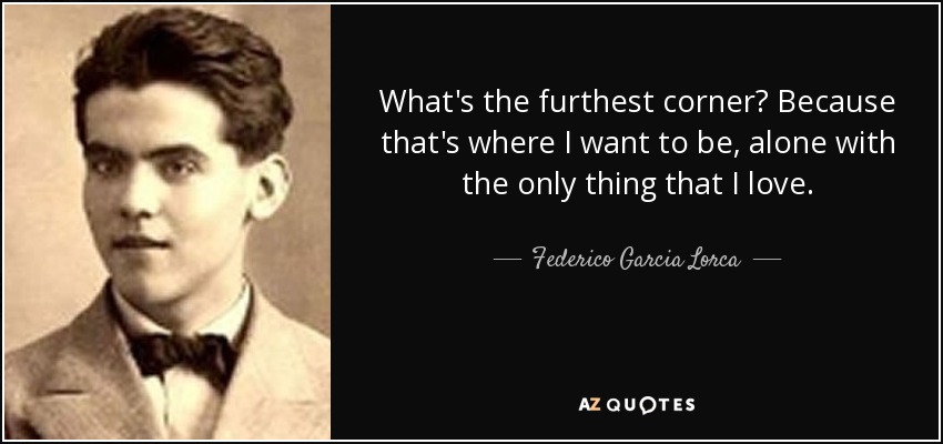 What's the furthest corner? Because that's where I want to be, alone with the only thing that I love. - Federico Garcia Lorca