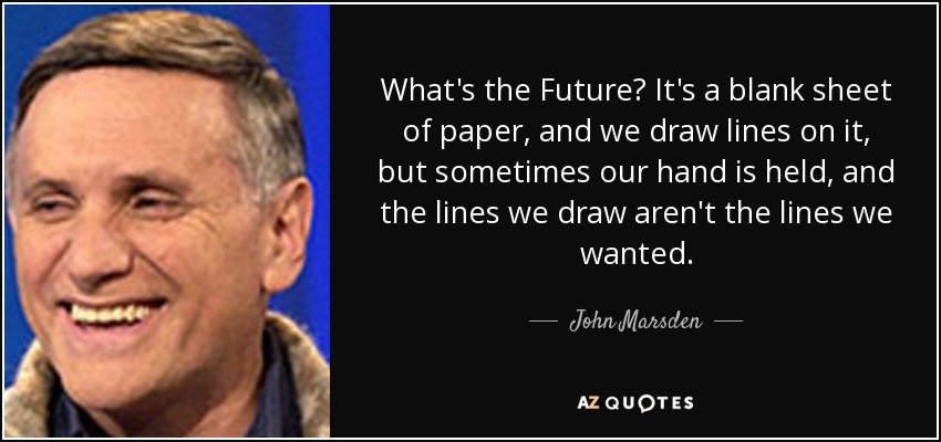 What's the Future? It's a blank sheet of paper, and we draw lines on it, but sometimes our hand is held, and the lines we draw aren't the lines we wanted. - John Marsden
