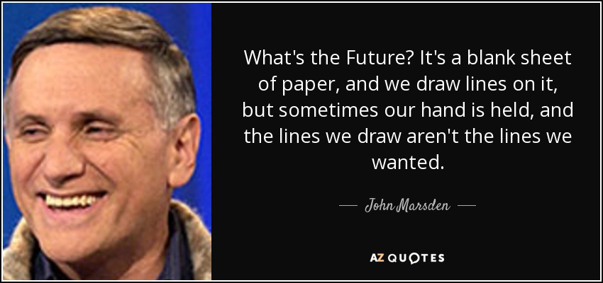 What's the Future? It's a blank sheet of paper, and we draw lines on it, but sometimes our hand is held, and the lines we draw aren't the lines we wanted. - John Marsden