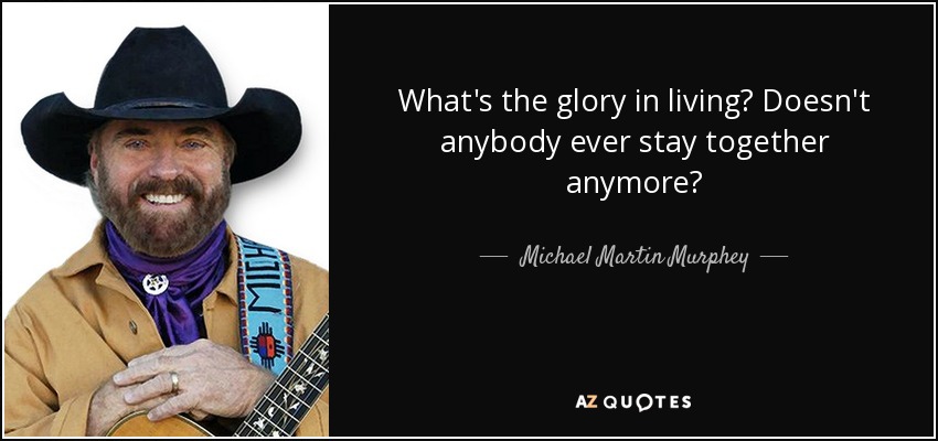 What's the glory in living? Doesn't anybody ever stay together anymore? - Michael Martin Murphey