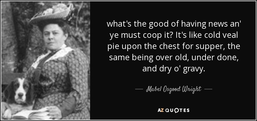 what's the good of having news an' ye must coop it? It's like cold veal pie upon the chest for supper, the same being over old, under done, and dry o' gravy. - Mabel Osgood Wright