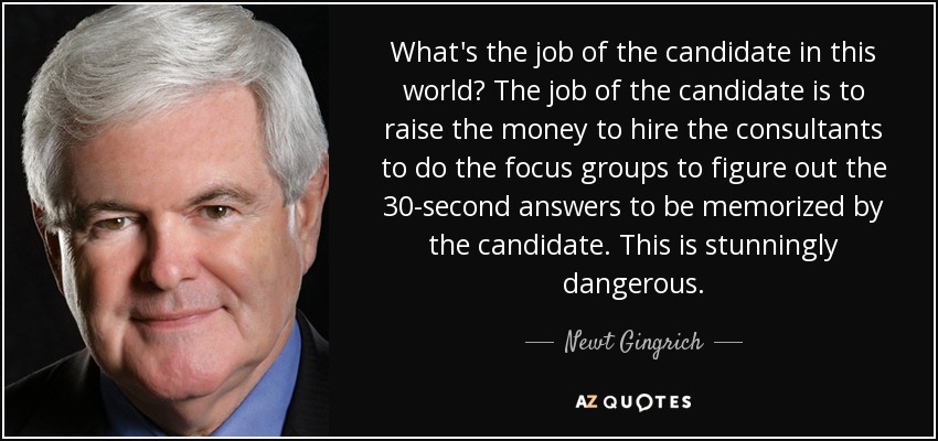 What's the job of the candidate in this world? The job of the candidate is to raise the money to hire the consultants to do the focus groups to figure out the 30-second answers to be memorized by the candidate. This is stunningly dangerous. - Newt Gingrich