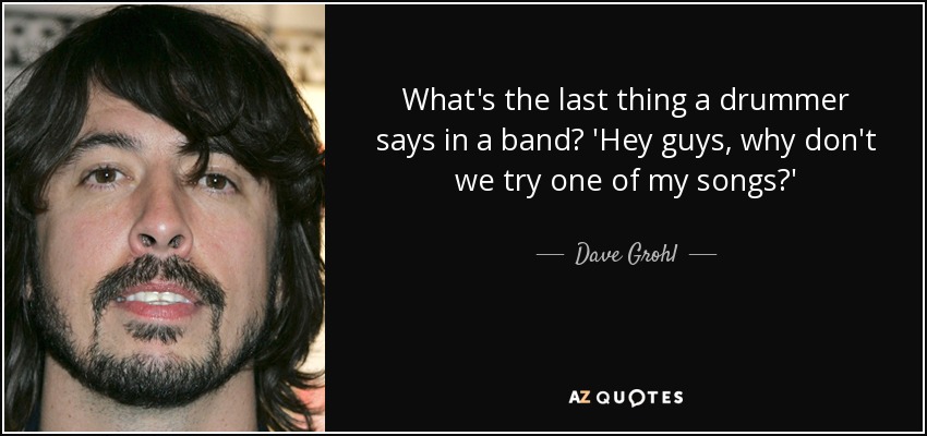 What's the last thing a drummer says in a band? 'Hey guys, why don't we try one of my songs?' - Dave Grohl