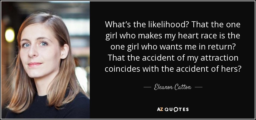 What’s the likelihood? That the one girl who makes my heart race is the one girl who wants me in return? That the accident of my attraction coincides with the accident of hers? - Eleanor Catton