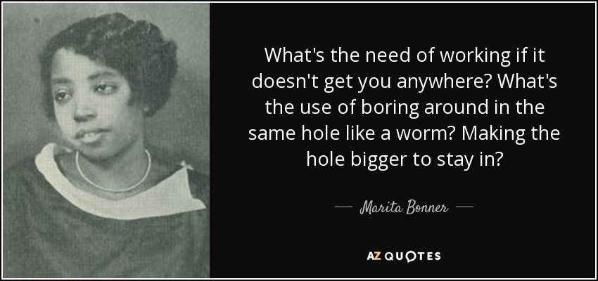 What's the need of working if it doesn't get you anywhere? What's the use of boring around in the same hole like a worm? Making the hole bigger to stay in? - Marita Bonner