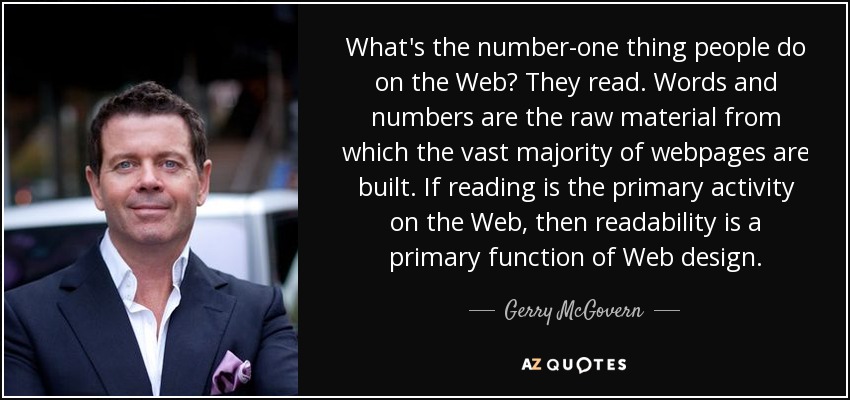What's the number-one thing people do on the Web? They read. Words and numbers are the raw material from which the vast majority of webpages are built. If reading is the primary activity on the Web, then readability is a primary function of Web design. - Gerry McGovern