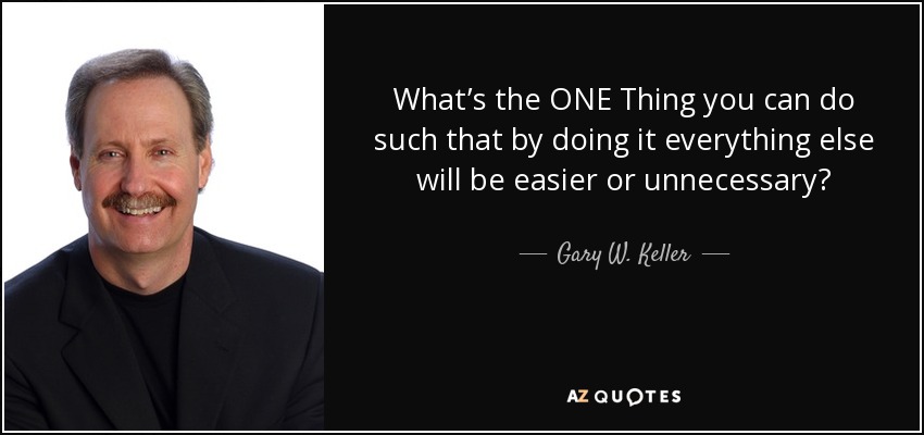 What’s the ONE Thing you can do such that by doing it everything else will be easier or unnecessary? - Gary W. Keller