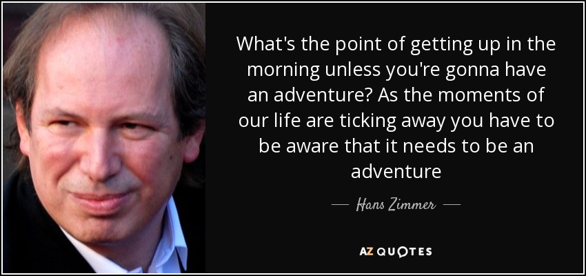 What's the point of getting up in the morning unless you're gonna have an adventure? As the moments of our life are ticking away you have to be aware that it needs to be an adventure - Hans Zimmer