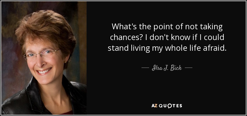 What's the point of not taking chances? I don't know if I could stand living my whole life afraid. - Ilsa J. Bick