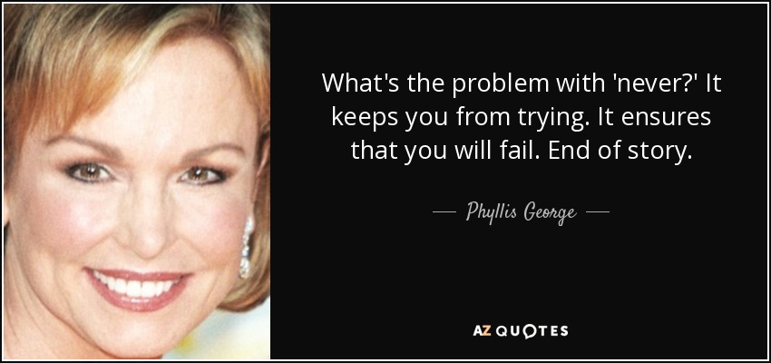 What's the problem with 'never?' It keeps you from trying. It ensures that you will fail. End of story. - Phyllis George