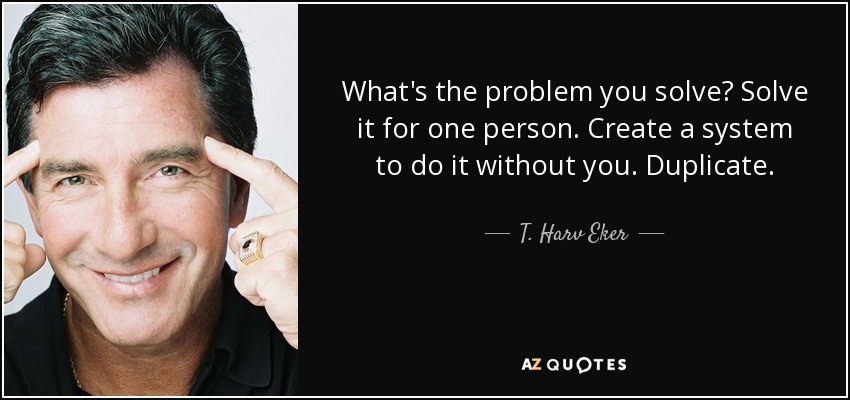 What's the problem you solve? Solve it for one person. Create a system to do it without you. Duplicate. - T. Harv Eker