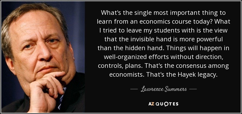 What's the single most important thing to learn from an economics course today? What I tried to leave my students with is the view that the invisible hand is more powerful than the hidden hand. Things will happen in well-organized efforts without direction, controls, plans. That's the consensus among economists. That's the Hayek legacy. - Lawrence Summers