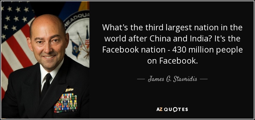 What's the third largest nation in the world after China and India? It's the Facebook nation - 430 million people on Facebook. - James G. Stavridis