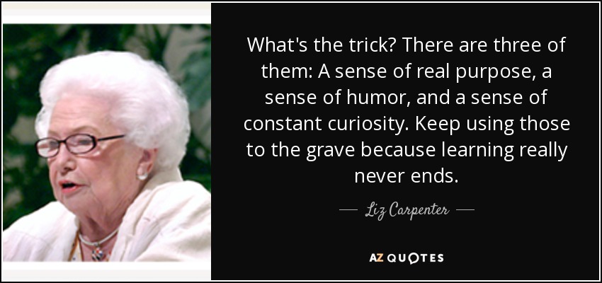 What's the trick? There are three of them: A sense of real purpose, a sense of humor, and a sense of constant curiosity. Keep using those to the grave because learning really never ends. - Liz Carpenter