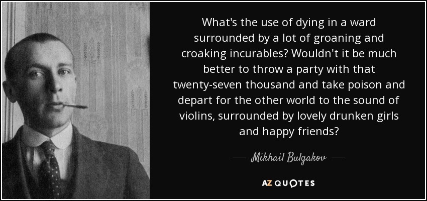 What's the use of dying in a ward surrounded by a lot of groaning and croaking incurables? Wouldn't it be much better to throw a party with that twenty-seven thousand and take poison and depart for the other world to the sound of violins, surrounded by lovely drunken girls and happy friends? - Mikhail Bulgakov