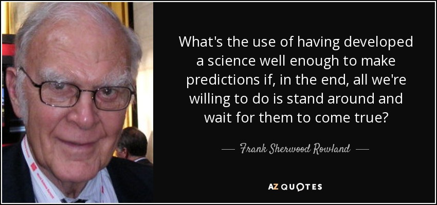 What's the use of having developed a science well enough to make predictions if, in the end, all we're willing to do is stand around and wait for them to come true? - Frank Sherwood Rowland