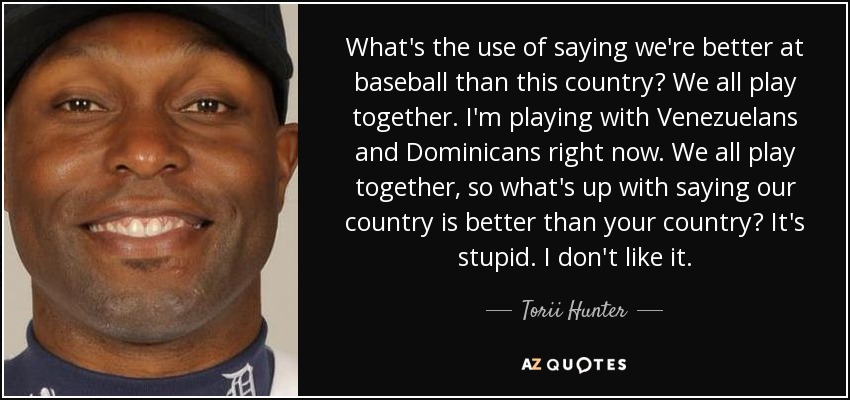 What's the use of saying we're better at baseball than this country? We all play together. I'm playing with Venezuelans and Dominicans right now. We all play together, so what's up with saying our country is better than your country? It's stupid. I don't like it. - Torii Hunter
