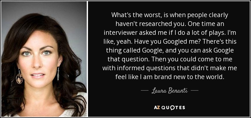 What's the worst, is when people clearly haven't researched you. One time an interviewer asked me if I do a lot of plays. I'm like, yeah. Have you Googled me? There's this thing called Google, and you can ask Google that question. Then you could come to me with informed questions that didn't make me feel like I am brand new to the world. - Laura Benanti