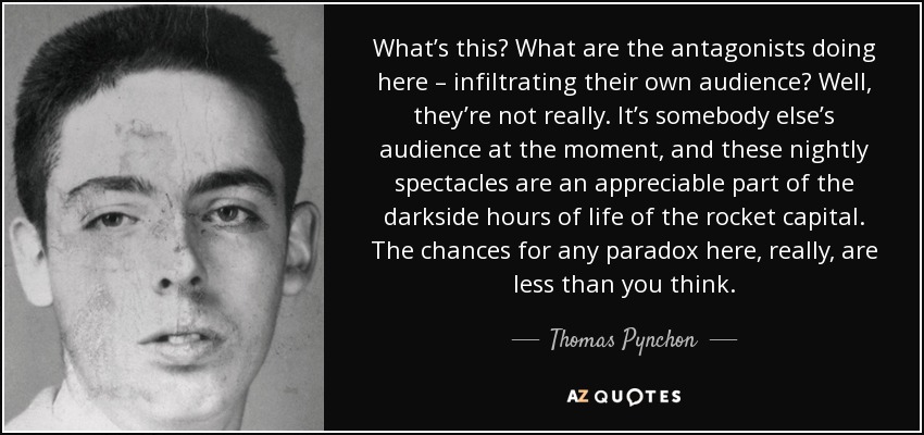 What’s this? What are the antagonists doing here – infiltrating their own audience? Well, they’re not really. It’s somebody else’s audience at the moment, and these nightly spectacles are an appreciable part of the darkside hours of life of the rocket capital. The chances for any paradox here, really, are less than you think. - Thomas Pynchon