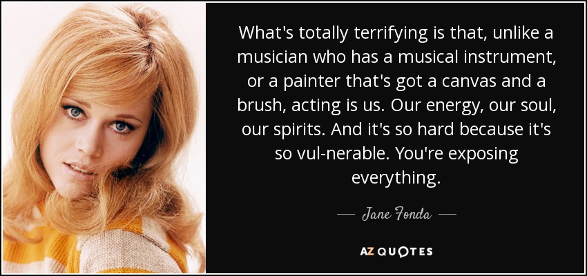 What's totally terrifying is that, unlike a musician who has a musical instrument, or a painter that's got a canvas and a brush, acting is us. Our energy, our soul, our spirits. And it's so hard because it's so vul­nerable. You're exposing everything. - Jane Fonda