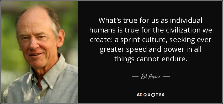 What's true for us as individual humans is true for the civilization we create: a sprint culture, seeking ever greater speed and power in all things cannot endure. - Ed Ayres